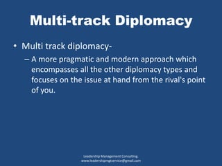 Multi-track Diplomacy
• Multi track diplomacy-
– A more pragmatic and modern approach which
encompasses all the other diplomacy types and
focuses on the issue at hand from the rival's point
of you.
Leadership Management Consulting.
www.leadershipmgtservice@gmail.com
 