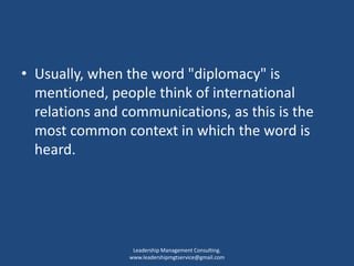 • Usually, when the word "diplomacy" is
mentioned, people think of international
relations and communications, as this is the
most common context in which the word is
heard.
Leadership Management Consulting.
www.leadershipmgtservice@gmail.com
 