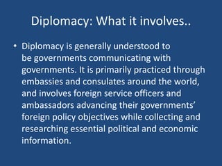 Diplomacy: What it involves..
• Diplomacy is generally understood to
be governments communicating with
governments. It is primarily practiced through
embassies and consulates around the world,
and involves foreign service officers and
ambassadors advancing their governments’
foreign policy objectives while collecting and
researching essential political and economic
information.
 