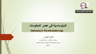 ‫المعلومات‬ ‫عصر‬ ‫في‬ ‫الدبلوماسية‬‫المعلومات‬ ‫عصر‬ ‫في‬ ‫الدبلوماسية‬
Diplomacy in The Information AgeDiplomacy in The Information Age
‫الجزار‬ ‫كمال‬
‫دكتوراه‬ ‫باحث‬ – ‫المكتبات‬ ‫مستشار‬
‫المتحدة‬ ‫العربية‬ ‫المارات‬ ‫لدولة‬ ‫الخارجية‬ ‫وزارة‬
‫أبوظبي‬
‫بعـعد‬ُ‫ـ‬ ‫عن‬ ‫للتعليم‬ ‫اليسير‬ ‫قاعة‬‫بعـعد‬ُ‫ـ‬ ‫عن‬ ‫للتعليم‬ ‫اليسير‬ ‫قاعة‬
 