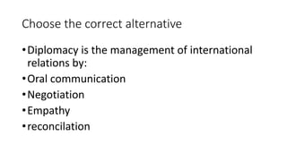 Choose the correct alternative
•Diplomacy is the management of international
relations by:
•Oral communication
•Negotiatio...