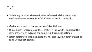 T /F
• Diplomacy involves the need to be informed of the ambitions,
weaknesses and resources of all the countries in the w...