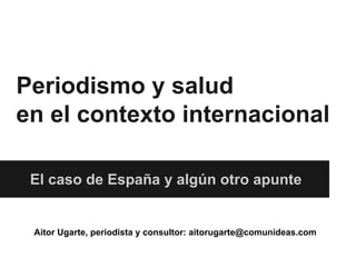 Periodismo y salud
en el contexto internacional
El caso de España y algún otro apunte
Aitor Ugarte, periodista y consultor: aitorugarte@comunideas.com
 