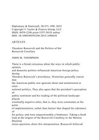 Diplomacy & Statecraft, 26:571–590, 2015
Copyright © Taylor & Francis Group, LLC
ISSN: 0959-2296 print/1557-301X online
DOI: 10.1080/09592296.2015.1096658
ARTICLES
Theodore Roosevelt and the Politics of the
Roosevelt Corollary
JOHN M. THOMPSON
There is a broad consensus about the ways in which public
opinion
and domestic politics influenced American foreign policy
during
Theodore Roosevelt’s presidency. Historians generally concur
that
the American public was ignorant about and uninterested in
inter-
national politics. They also agree that the president’s perception
of
public sentiment and his reading of the political landscape
played
essentially negative roles; that is, they were constraints at the
point
of implementation, rather than factors that shaped the substance
of
his policy, and were unquestionably a hindrance. Taking a fresh
look at the origins of the Roosevelt Corollary to the Monroe
Doctrine
raises questions about this interpretation. Roosevelt believed
 