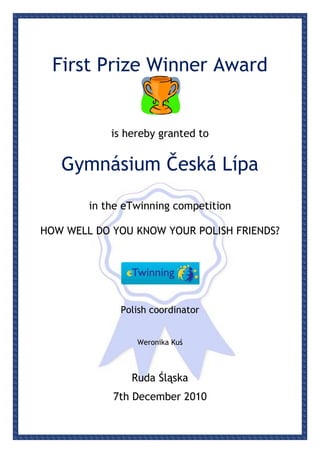 First Prize Winner Award


            is hereby granted to


   Gymnásium Česká Lípa

        in the eTwinning competition

HOW WELL DO YOU KNOW YOUR POLISH FRIENDS?




              Polish coordinator


                 Weronika Kuś



                Ruda Śląska
            7th December 2010
 
