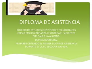 DIPLOMA DE ASISTENCIA
COLEGIO DE ESTUDIOS CIENTIFICOS Y TECNOLOGICOS
EMSaD EMILIO CARRANZA LE OTORGA EL SIGUIENTE
DIPLOMA A LA ALUMNA:
DEIANA RODRIGUEZ
PR HABER OBTENIDO EL PRIMER LUGAR DE ASISTENCIA
DURANTE EL CICLO ESCOLAR 2012-2015
 