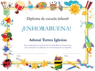 Adonai Torres Iglesias
Has completado la escuela infantil en Jardín Rosaura Zapata Cano
y has conseguido este diploma en reconocimiento de tus aptitudes.
¡ENHORABUENA!
Diploma de escuela infantil
Firma Fecha
 