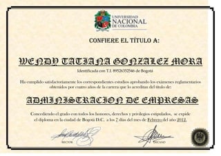 CONFIERE EL TÍTULO A:


WENDY TATIANA GONZALEZ MORA
                               Identificada con T.I. 89526352546 de Bogotá

Ha cumplido satisfactoriamente los correspondientes estudios aprobando los exámenes reglamentarios
               obtenidos por cuatro años de la carrera que lo acreditan del título de:


   ADMINISTRACION DE EMPRESAS
     Concediendo el grado con todos los honores, derechos y privilegios estipulados, se expide
      el diploma en la ciudad de Bogotá D.C, a los 7 días del mes de Febrero del año 2012.



                      RECTOR                                                 DECANO
 
