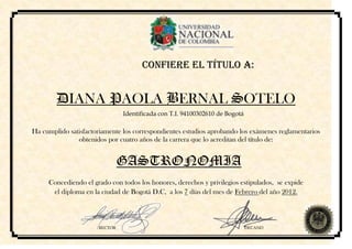CONFIERE EL TÍTULO A:


        DIANA PAOLA BERNAL SOTELO
                               Identificada con T.I. 94100302610 de Bogotá

Ha cumplido satisfactoriamente los correspondientes estudios aprobando los exámenes reglamentarios
               obtenidos por cuatro años de la carrera que lo acreditan del título de:


                               GASTRONOMIA
     Concediendo el grado con todos los honores, derechos y privilegios estipulados, se expide
      el diploma en la ciudad de Bogotá D.C, a los 7 días del mes de Febrero del año 2012.



                      RECTOR                                                 DECANO
 