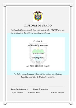 DIPLOMA DE GRADO<br />La Escuela Colombiana de Carreras Industriales “ECCI” con res. De aprobación  # 36276  se complace en otorgar <br />El título de <br />   MERGEFIELD quot;
carreraquot;
 publicidad y mercadeo <br />Al estudiante <br /> MERGEFIELD quot;
Nombrequot;
 camila pinilla<br />Con<br /> c.c.  MERGEFIELD identificacion 1 015 046 022 de Bogotá <br /> Por haber cursado sus estudios satisfactoriamente. Dado en Bogotá a los 8 días de Diciembre de 2012. <br />____________         _____________                ______________<br /> Rector                                Secretaria general                        Decana de la facultad<br />Dc. José Martínez            Dr. Martha Ariza                           Dr. Milena sastoque<br />