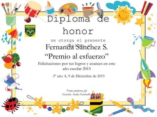 Diploma de
honor
se otorga el presente
diploma a
Fernanda Sánchez S.
“Premio al esfuerzo”
Felicitaciones por tus logros y avances en este
año escolar 2015
3° año A, 9 de Diciembre de 2015
Firma profesora jefe
Graciela Acuña Fuentealba
 