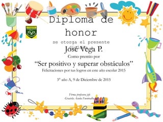 Diploma de
honor
se otorga el presente
diploma a
José Vega P.
Como premio por
“Ser positivo y superar obstáculos”
Felicitaciones por tus logros en este año escolar 2015
3° año A, 9 de Diciembre de 2015
Firma profesora jefe
Graciela Acuña Fuentealba
 