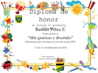 Diploma de
honor
se otorga el presente
diploma a
Bastián Pérez F.
Como premio al
“Más gracioso y divertido”
Felicitaciones por tus logros en este año escolar 2015
3° año A, 9 de Diciembre de 2015
Firma profesora jefe
Graciela Acuña Fuentealba
 