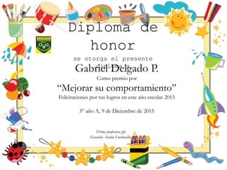 Diploma de
honor
se otorga el presente
diploma a
Gabriel Delgado P.
Como premio por
“Mejorar su comportamiento”
Felicitaciones por tus logros en este año escolar 2015
3° año A, 9 de Diciembre de 2015
Firma profesora jefe
Graciela Acuña Fuentealba
 