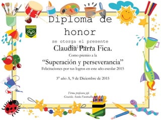 Diploma de
honor
se otorga el presente
diploma a
Claudia Parra Fica.
Como premio a la
“Superación y perseverancia”
Felicitaciones por tus logros en este año escolar 2015
3° año A, 9 de Diciembre de 2015
Firma profesora jefe
Graciela Acuña Fuentealba
 