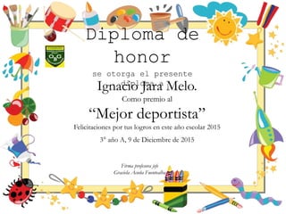 Diploma de
honor
se otorga el presente
diploma a
Ignacio Jara Melo.
Como premio al
“Mejor deportista”
Felicitaciones por tus logros en este año escolar 2015
3° año A, 9 de Diciembre de 2015
Firma profesora jefe
Graciela Acuña Fuentealba
 