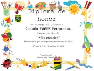 Diploma de
honor
se otorga el presente
diploma a
Camila Yañez Ferhmann.
Como premio a la
“Más creativa”
Felicitaciones por tus logros en este año escolar 2015
3° año A, 9 de Diciembre de 2015
Firma profesora jefe
Graciela Acuña Fuentealba
 