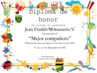 Diploma de
honor
se otorga el presente
diploma a
Jean Franco Monasterio V.
Como premio al
“Mejor compañero”
Felicitaciones por tus logros en este año escolar 2015
3° año A, 9 de Diciembre de 2015
Firma profesora jefe
Graciela Acuña Fuentealba
 