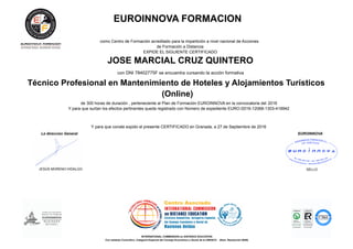 EUROINNOVA FORMACION
como Centro de Formación acreditado para la impartición a nivel nacional de Acciones
de Formación a Distancia
EXPIDE EL SIGUIENTE CERTIFICADO
JOSE MARCIAL CRUZ QUINTERO
con DNI 78402775F se encuentra cursando la acción formativa
Técnico Profesional en Mantenimiento de Hoteles y Alojamientos Turísticos
(Online)
de 300 horas de duración , perteneciente al Plan de Formación EUROINNOVA en la convocatoria del 2016
Y para que surtan los efectos pertinentes queda registrado con Número de expediente EURO /2016-12068-1303-419942
Y para que conste expido el presente CERTIFICADO en Granada, a 27 de Septiembre de 2016
La direccion General EUROINNOVA
JESÚS MORENO HIDALGO SELLO
INTERNATIONAL COMMISSION on DISTANCE EDUCATION
Con estatuto Consultivo, Categoría Especial del Consejo Económico y Social de la UNESCO (Num. Resolución 6049)
 