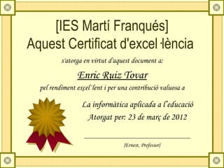 [IES Martí Franqués]
Aquest Certificat d'excel·lència
          s'atorga en virtut d'aquest document a:

                Enric Ruiz Tovar
  pel rendiment excel·lent i per una contribució valuosa a

                  La informàtica aplicada a l’educació
                   Atorgat per: 23 de març de 2012


                                  {Ernest, Professor}
 