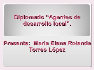 Diplomado “Agentes de desarrollo local”. Presenta:  María Elena Rolanda Torres López 