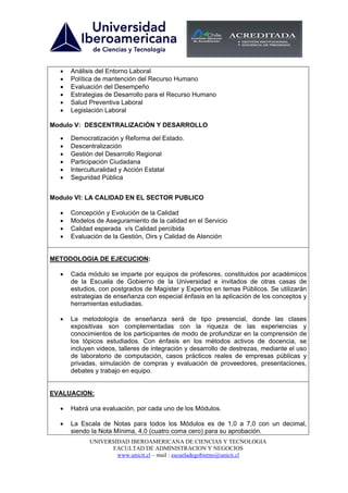 •   Análisis del Entorno Laboral
  •   Política de mantención del Recurso Humano
  •   Evaluación del Desempeño
  •   Estrategias de Desarrollo para el Recurso Humano
  •   Salud Preventiva Laboral
  •   Legislación Laboral

Modulo V: DESCENTRALIZACIÓN Y DESARROLLO

  •   Democratización y Reforma del Estado.
  •   Descentralización
  •   Gestión del Desarrollo Regional
  •   Participación Ciudadana
  •   Interculturalidad y Acción Estatal
  •   Seguridad Pública


Modulo VI: LA CALIDAD EN EL SECTOR PUBLICO

  •   Concepción y Evolución de la Calidad
  •   Modelos de Aseguramiento de la calidad en el Servicio
  •   Calidad esperada v/s Calidad percibida
  •   Evaluación de la Gestión, Oirs y Calidad de Atención


METODOLOGIA DE EJECUCION:

  •   Cada módulo se imparte por equipos de profesores, constituidos por académicos
      de la Escuela de Gobierno de la Universidad e invitados de otras casas de
      estudios, con postgrados de Magíster y Expertos en temas Públicos. Se utilizarán
      estrategias de enseñanza con especial énfasis en la aplicación de los conceptos y
      herramientas estudiadas.

  •   La metodología de enseñanza será de tipo presencial, donde las clases
      expositivas son complementadas con la riqueza de las experiencias y
      conocimientos de los participantes de modo de profundizar en la comprensión de
      los tópicos estudiados. Con énfasis en los métodos activos de docencia, se
      incluyen videos, talleres de integración y desarrollo de destrezas, mediante el uso
      de laboratorio de computación, casos prácticos reales de empresas públicas y
      privadas, simulación de compras y evaluación de proveedores, presentaciones,
      debates y trabajo en equipo.


EVALUACION:

  •   Habrá una evaluación, por cada uno de los Módulos.

  •   La Escala de Notas para todos los Módulos es de 1,0 a 7,0 con un decimal,
      siendo la Nota Mínima, 4,0 (cuatro coma cero) para su aprobación.
            UNIVERSIDAD IBEROAMERICANA DE CIENCIAS Y TECNOLOGIA
                  FACULTAD DE ADMINISTRACION Y NEGOCIOS
                    www.unicit.cl – mail : escueladegobierno@unicit.cl
 