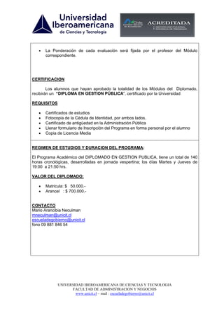 •   La Ponderación de cada evaluación será fijada por el profesor del Módulo
       correspondiente.




CERTIFICACION

        Los alumnos que hayan aprobado la totalidad de los Módulos del Diplomado,
recibirán un “DIPLOMA EN GESTION PÚBLICA”, certificado por la Universidad

REQUISITOS

   •   Certificados de estudios
   •   Fotocopia de la Cédula de Identidad, por ambos lados.
   •   Certificado de antigüedad en la Administración Pública
   •   Llenar formulario de Inscripción del Programa en forma personal por el alumno
   •   Copia de Licencia Media


REGIMEN DE ESTUDIOS Y DURACION DEL PROGRAMA:

El Programa Académico del DIPLOMADO EN GESTION PUBLICA, tiene un total de 140
horas cronológicas, desarrolladas en jornada vespertina; los días Martes y Jueves de
19:00 a 21:50 hrs.

VALOR DEL DIPLOMADO:

   •   Matricula: $ 50.000.-
   •   Arancel : $ 700.000.-


CONTACTO
Mario Arancibia Neculman
mneculman@unicit.cl
escueladegobierno@unicit.cl
fono 09 881 846 54




             UNIVERSIDAD IBEROAMERICANA DE CIENCIAS Y TECNOLOGIA
                   FACULTAD DE ADMINISTRACION Y NEGOCIOS
                     www.unicit.cl – mail : escueladegobierno@unicit.cl
 
