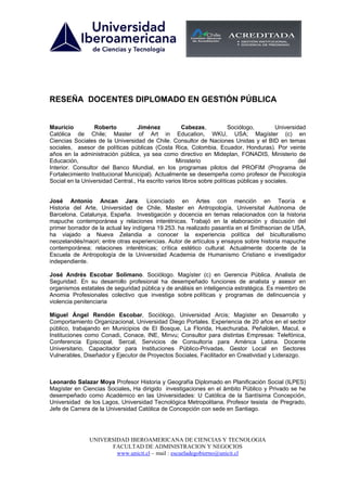 RESEÑA DOCENTES DIPLOMADO EN GESTIÓN PÚBLICA


Mauricio         Roberto           Jiménez          Cabezas,            Sociólogo,         Universidad
Católica de Chile; Master of Art in Education, WKU, USA; Magíster (c) en
Ciencias Sociales de la Universidad de Chile. Consultor de Naciones Unidas y el BID en temas
sociales, asesor de políticas públicas (Costa Rica, Colombia, Ecuador, Honduras). Por veinte
años en la administración pública, ya sea como directivo en Mideplan, FONADIS, Ministerio de
Educación,                                        Ministerio                                        del
Interior. Consultor del Banco Mundial, en los programas pilotos del PROFIM (Programa de
Fortalecimiento Institucional Municipal). Actualmente se desempeña como profesor de Psicología
Social en la Universidad Central., Ha escrito varios libros sobre políticas públicas y sociales.


José Antonio Ancan Jara. Licenciado en Artes con mención en Teoría e
Historia del Arte, Universidad de Chile, Master en Antropología, Universitat Autònoma de
Barcelona, Catalunya, España. Investigación y docencia en temas relacionados con la historia
mapuche contemporánea y relaciones interétnicas. Trabajó en la elaboración y discusión del
primer borrador de la actual ley indígena 19.253. ha realizado pasantía en el Smithsonian de USA,
ha viajado a Nueva Zelandia a conocer la experiencia política del biculturalismo
neozelandés/maori; entre otras experiencias. Autor de artículos y ensayos sobre historia mapuche
contemporánea; relaciones interétnicas; crítica estético cultural. Actualmente docente de la
Escuela de Antropología de la Universidad Academia de Humanismo Cristiano e investigador
independiente.

José Andrés Escobar Solimano. Sociólogo. Magíster (c) en Gerencia Pública. Analista de
Seguridad. En su desarrollo profesional ha desempeñado funciones de analista y asesor en
organismos estatales de seguridad pública y de análisis en inteligencia estratégica. Es miembro de
Anomia Profesionales colectivo que investiga sobre políticas y programas de delincuencia y
violencia penitenciaria

Miguel Ángel Rendón Escobar, Sociólogo, Universidad Arcis; Magíster en Desarrollo y
Comportamiento Organizacional, Universidad Diego Portales. Experiencia de 20 años en el sector
público, trabajando en Municipios de El Bosque, La Florida, Huechuraba, Peñalolen, Macul, e
Instituciones como Conadi, Conace, INE, Minvu; Consultor para distintas Empresas: Telefónica,
Conferencia Episcopal, Sercal, Servicios de Consultoría para América Latina. Docente
Universitario, Capacitador para Instituciones Público-Privadas, Gestor Local en Sectores
Vulnerables, Diseñador y Ejecutor de Proyectos Sociales, Facilitador en Creatividad y Liderazgo.



Leonardo Salazar Moya Profesor Historia y Geografía Diplomado en Planificación Social (ILPES)
Magíster en Ciencias Sociales, Ha dirigido investigaciones en el ámbito Público y Privado se he
desempeñado como Académico en las Universidades: U Católica de la Santísima Concepción,
Universidad de los Lagos, Universidad Tecnológica Metropolitana, Profesor tesista de Pregrado,
Jefe de Carrera de la Universidad Católica de Concepción con sede en Santiago.




                UNIVERSIDAD IBEROAMERICANA DE CIENCIAS Y TECNOLOGIA
                      FACULTAD DE ADMINISTRACION Y NEGOCIOS
                        www.unicit.cl – mail : escueladegobierno@unicit.cl
 