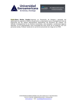 Paola Elena Muñoz Candia Ingeniera en Prevención de Riesgos y egresada del
diplomado de ergonomía USACH, actualmente se desempeña como encargada del área de
Ergonomía del ISL Región Metropolitana dependiente del Ministerio del Trabajo, Ha
liderado investigaciones en los factores sicosociales, vida saludable y condiciones seguras
laborales, se ha desempeñado como encargada del área social de la fundación LCS con
personas sordas, Profesor tesista de la carrera de prevención de riesgo de la UTEM.




              UNIVERSIDAD IBEROAMERICANA DE CIENCIAS Y TECNOLOGIA
                    FACULTAD DE ADMINISTRACION Y NEGOCIOS
                      www.unicit.cl – mail : escueladegobierno@unicit.cl
 