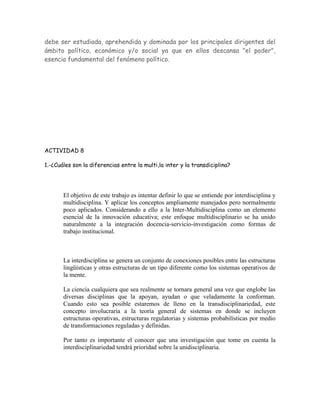 debe ser estudiada, aprehendida y dominada por los principales dirigentes del
ámbito político, económico y/o social ya que en ellos descansa "el poder",
esencia fundamental del fenómeno político.




ACTIVIDAD 8

1.-¿Cuáles son la diferencias entre la multi,la inter y la transdiciplina?




       El objetivo de este trabajo es intentar definir lo que se entiende por interdisciplina y
       multidisciplina. Y aplicar los conceptos ampliamente manejados pero normalmente
       poco aplicados. Considerando a ello a la Inter-Multidisciplina como un elemento
       esencial de la innovación educativa; este enfoque multidisciplinario se ha unido
       naturalmente a la integración docencia-servicio-investigación como formas de
       trabajo institucional.



       La interdisciplina se genera un conjunto de conexiones posibles entre las estructuras
       lingüísticas y otras estructuras de un tipo diferente como los sistemas operativos de
       la mente.

       La ciencia cualquiera que sea realmente se tornara general una vez que englobe las
       diversas disciplinas que la apoyan, ayudan o que veladamente la conforman.
       Cuando esto sea posible estaremos de lleno en la transdisciplinariedad, este
       concepto involucraría a la teoría general de sistemas en donde se incluyen
       estructuras operativas, estructuras regulatorias y sistemas probabilísticas por medio
       de transformaciones reguladas y definidas.

       Por tanto es importante el conocer que una investigación que tome en cuenta la
       interdisciplinariedad tendrá prioridad sobre la unidisciplinaria.
 