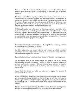 Cuando se habla de elementos interdisciplinarios, es menester definir algunos
términos pare entender el global del concepto y el significado que las palabras
encierran.

Interdisciplinariedad no es la yuxtaposición ni una suma de saberes en cadena, ni un
conglomerado de actuaciones grupales. La interdisciplinariedad es una puesta en
común, una forma de conocimiento aplicado que se produce en la intersección de
los saberes. Es por tanto, una forma de entender y abordar un fenómeno o una
problemática determinada, es una puesta en común, una forma de conocimiento
aplicado que se reproduce en la intersección de los saberes.

Multidisciplinariedad hace referencia a las distintas disciplinas, a la división de los
campos científicos, al desarrollo y necesidades de las ramas del saber, a lo más
específico y propio del desarrollo científico-técnico y a la profundización de los
conocimientos, da razón del saber sobre lo concreto de un problema. Es por ello que
se necesita saber cómo se articularán y actuarán dichos conocimientos y el marco o
modelo de intervención que para ello se elegirá.



La interdisciplinariedad es actualmente uno de los problemas teóricos y prácticos
más esenciales para el progreso de la ciencia.

Se deben determinar las formas objetivas de estudiar la unidad ontológica
específicamente interdisciplinar de la ciencia y de las relaciones interdisciplinarias
de los diferentes campos de la realidad.

Desarrollar interacciones entre las distintas ciencias en el trabajo interdisciplinario

No se precisa estar en un mismo equipo ni depender de la una misma
administración. Consiste en confluir y trabajar o aunar las intervenciones de los
distintos profesionales o campos del saber sobre el caso concreto, la situación
concreta y sobre la realidad que lo precise, sea ésta individual, social, o
institucional.

Tener claros los límites del saber de cada uno y respetar los campos de
conocimiento de los demás.

Forma indispensable, primero, de conocer lo propio de uno mismo, que viene dado
por los propios límites, precisando no sólo por lo que se sabe sino por lo que se
ignora; segundo forma de respeto, aceptación y apertura al saber y a la cooperación
y coordinación con los demás conocimientos que confluyan e intervienen en cada
trabajo.

Se debe crear un modelo de trabajo donde las distintas disciplinas planifiquen sus
recursos necesidades y medios propios y se articulen interdisciplinariamente.
 
