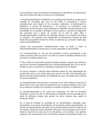 La necesidad de actuar sin jerarquía ni menosprecio de disciplinas, nos determina la
idea de los límites del saber, así como de su complejidad.

La interdisciplinariedad es simplemente una amalgama de elementos, a juzgar por la
variedad de actividades que caen en este rubro; la divergencia e incluso
contradicciones entre algunos de los conceptos empleados, la multiplicidad de
propósitos, la mezcla del humanismo y el cientismo, la coexistencia entre
aspiraciones revolucionarias y la preocupación de responder mas precisamente a las
necesidades de la sociedad y distinguir niveles mayores o menores de integración
que estuvieran mas o menos de acuerdo con la lista de multi, pluri y
transdisciplinariedad o establecer una topología estricta con el propósito de aclarar
la confusión. Tal respuesta seria inadecuada, las dimensiones mismas del área
dentro del cual podemos limitar los hechos y opiniones que ya hemos citado aquí,
varían considerablemente.

Aceptar este acercamiento multidimensional como un hecho, y tratar la
interdisciplinariedad en consecuencia, es decir respetando su universalidad

Los cuestionamientos no sólo nos han permitido un breve acercamiento a este
asunto ya hemos dicho que quizás no toman en cuenta la realidad cotidiana de las
acciones, la verdadera génesis, etc.

Y mas a fondo no nos permite acceder en ningún momento a aquello que constituye
una de las secuencias fundamentales de la interdisciplinariedad que son los nuevos
modelos en que se conectan los contenidos, (organización de la materia).

Un mismo elemento es descrito desde diferentes puntos de vista dependiendo del
profesionista que lo esté viendo dado que cada uno de ellos está entrenado para
observar de una manera diferente, la realidad de las cosas. El mundo real no sabe de
divisiones académicas.

Los descubrimientos observaciones y creaciones en la vida cotidiana involucran el
saber observar las cosas desde una perspectiva que involucran muchas veces a mas
de un campo por ejemplo a la sociología, la ecología, la política, el urbanismo, etc.

La interdisciplinariedad se ha usado para enmascarar una falta de disciplina
intelectual, y aun no ha sido lo suficientemente cimentada, esto ha generado que la
unión de diferentes campos para generar un nuevo conjunto siga siendo un
fenómeno aislado.

No se trata de defender la necesidad de un interdisciplinar concebido como
acumulación, en un sujeto extraordinario, de los distintos saberes especializados en
el punto de intersección de cada saber con los demás reside la matriz de cada uno de
los caminos; alcanzar tal punto determina el fin que la razón persigue a través de los
objetivos parciales de cada una de las disciplinas, esto constituye una apertura
recíproca, una comunicación entre los distintos campos de fecundación mutua, sin
 