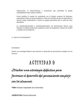 imposiciones, ni reduccionismos o sectarismos que constriñan la propia
        complejidad de todo campo científico.

        Existe también el sentido de confundirla con el trabajo conjunto de diferentes
        especialistas sobre un mismo problema, o bien con el hecho de que un especialista o
        servicio tenga colaboradores o forme un equipo polivalente que se nutre de otras
        disciplinas.

        La interdisciplinariedad y multidiscipinariedad son herramientas básicas para
        fomentar el trabajo profesional cooperativo entre las asignaturas o planes de estudio
        y trabajos de investigación.



2.- ¿Qué es lo transdisciplinar?




ACTIVIDAD 9

Diseñar una estrategia didáctica para favorecer el desarrollo del pensamiento complejo con los
alumnos:




                              ACTIVIDAD 9
¿Diseñar una estrategia didáctica para
favorecer el desarrollo del pensamiento complejo

con los alumnos:

TEMA:Consumo responsable de la naturaleza




ASIGNATURA:Ciencias Naturales
 