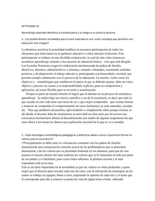 ACTTIVIDAD 10

Aprendizaje esperado:Identifica la transdisciplina y la integra a su practica docente:

1.- ¿Es posible diseñar actividades para el aula inspirada en una visión compleja que permitan una
educación mas integral?

La dinámica social en la actualidad establece la necesaria participación de todos los
elementos que intervienen en el quehacer educativo y claro más por el docente. Esta
participación se traduce en una decidida cooperación, la cual da más valor al proceso
enseñanza aprendizaje sustento a las escuelas de educación básica a las que está dirigido.
Las Escuelas Primarias exigen la colaboración desinteresada de padres de familia,
directivos, docentes, administrativos y alumnos, uniendo voluntades, asumiendo actitudes
positivas y de disposición al trabajo educativo, participando con honestidad y rectitud, que
permita cumplir cabalmente con el ejercicio de la educación. La misión, visión como los
objetivos y metodologías que establecen el marco al que se deberán ajustar, debe ser claro,
objetivo y preciso en cuanto a su responsabilidad; explícito, para su comprensión y
aplicación, así como flexible para su revisión y actualización.
    Porque es parte de nuestra función al lograr que el alumno en su proceso de enseñanza,
aprendizaje la realice bajo un criterio científico y no de la ocurrencia, es decir que todo lo
que sucede en esta vida tiene una razón de ser y que mejor comprender que existen formas
y maneras de comprobar el comportamiento de estos fenómenos ya sean naturales, sociales
etc. Para que podamos alcanzarlos, aprovecharlos o simplemente saber porque existen, es
ahí donde el docente debe de sistematizar su actividad en clase para que favorezca una
consciencia humanitaria abierta al descubrimiento por medio de algunas asignaturas las que
sean afines a los temas les demos una explicación racional de lo que se va a estudiar.



2.- ¿Qué estrategias metodológicas,padagogicas y didácticas deben usarse si queremos formar en
valores para la convivencia?
• Principalmente se debe estar en vinculación constante con los padres de familia,
manteniendo una comunicación estrecha acerca de las problemáticas que se presentan
diariamente y de los valores que se pretenden fomentar en los alumnos, para que de esta
manera el maestro dentro del aula reafirme los valores que se le transmiten al niño por parte
de sus padres y/o familiares, pues como todos sabemos, la primera escuela y la más
importante está en la casa.
Este es un tema importante en la actualidad ya que los valores se están perdiendo y quien
mejor que el docente para rescatar cada uno de estos, con la utilización de estrategias en las
cuales se trabaje en equipos, binas o tríos, respetando la opinión de cada uno y el turno que
le corresponde para dar a conocer su punto de vista de algún tema a tratar, sabiendo
 