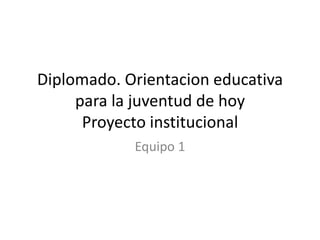 Diplomado. Orientacion educativa
     para la juventud de hoy
      Proyecto institucional
            Equipo 1
 