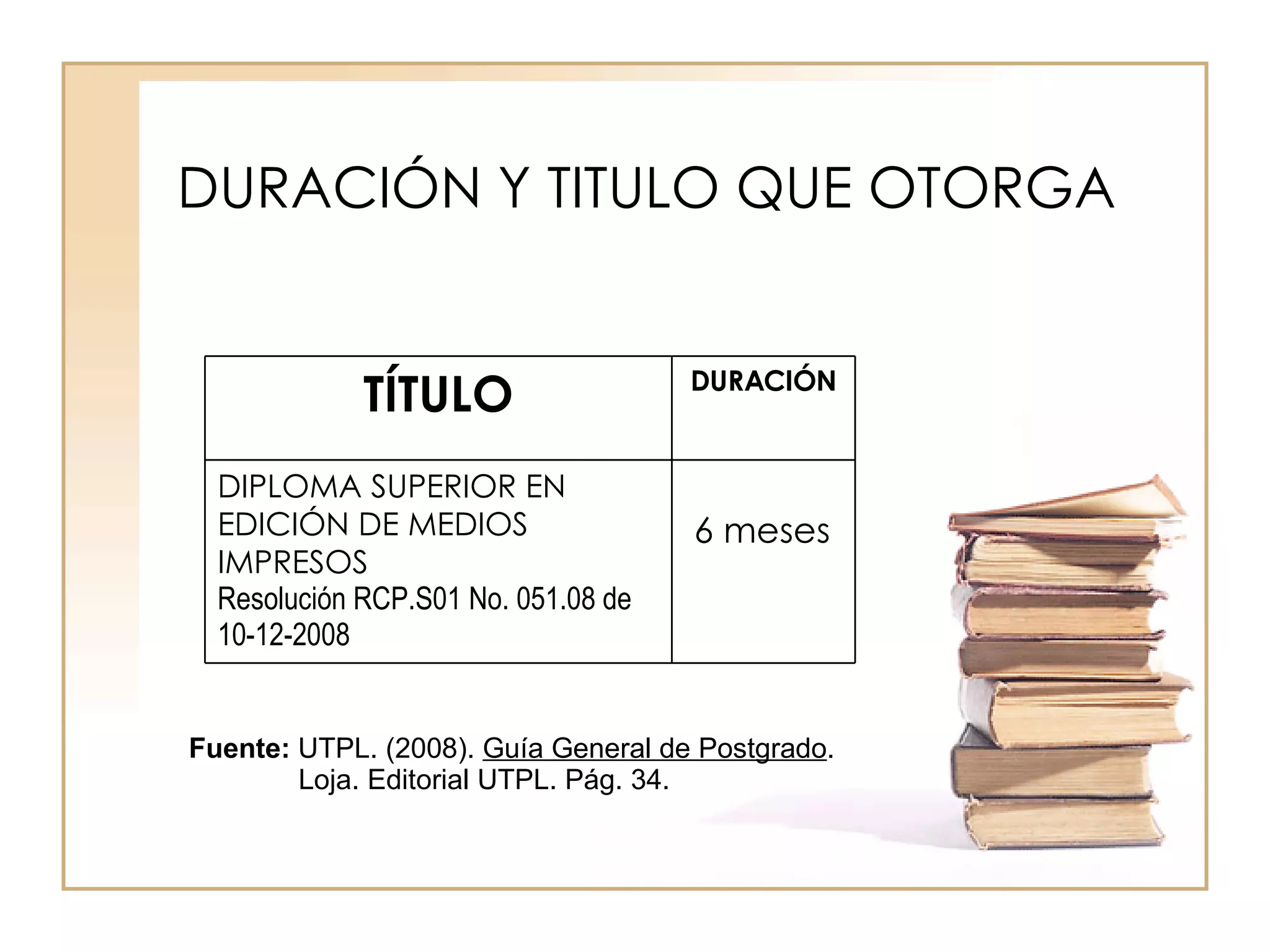 Fuente: UTPL. (2008). Guía General de Postgrado . Loja. Editorial UTPL. Pág. 34. DURACIÓN Y TITULO QUE OTORGA 6 meses DIPLOMA SUPERIOR EN EDICIÓN DE MEDIOS IMPRESOS Resolución RCP.S01 No. 051.08 de 10-12-2008 DURACIÓN TÍTULO