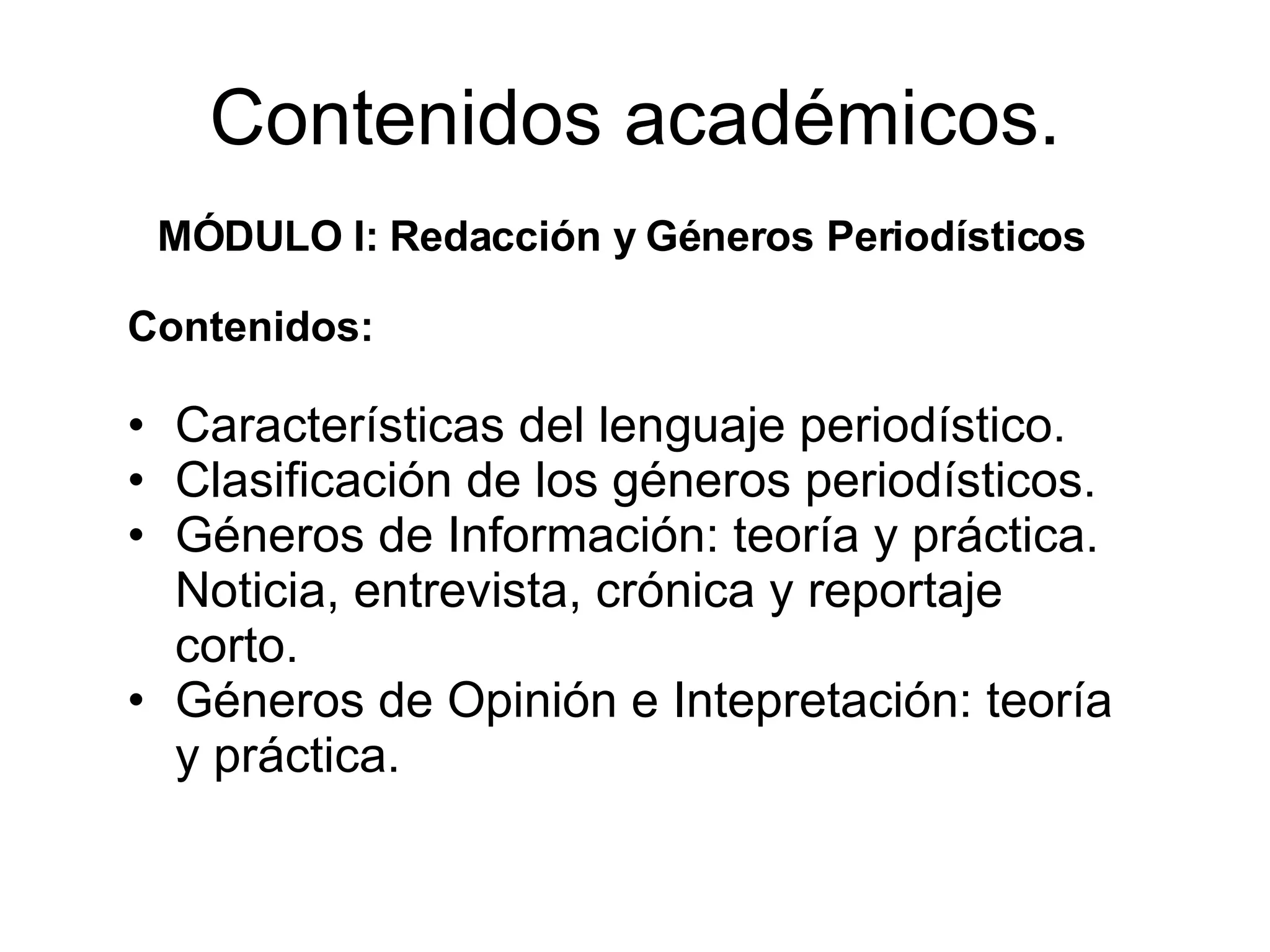 Contenidos académicos. MÓDULO I: Redacción y Géneros Periodísticos Contenidos: Características del lenguaje periodístico. Clasificación de los géneros periodísticos. Géneros de Información: teoría y práctica. Noticia, entrevista, crónica y reportaje corto. Géneros de Opinión e Intepretación: teoría y práctica.