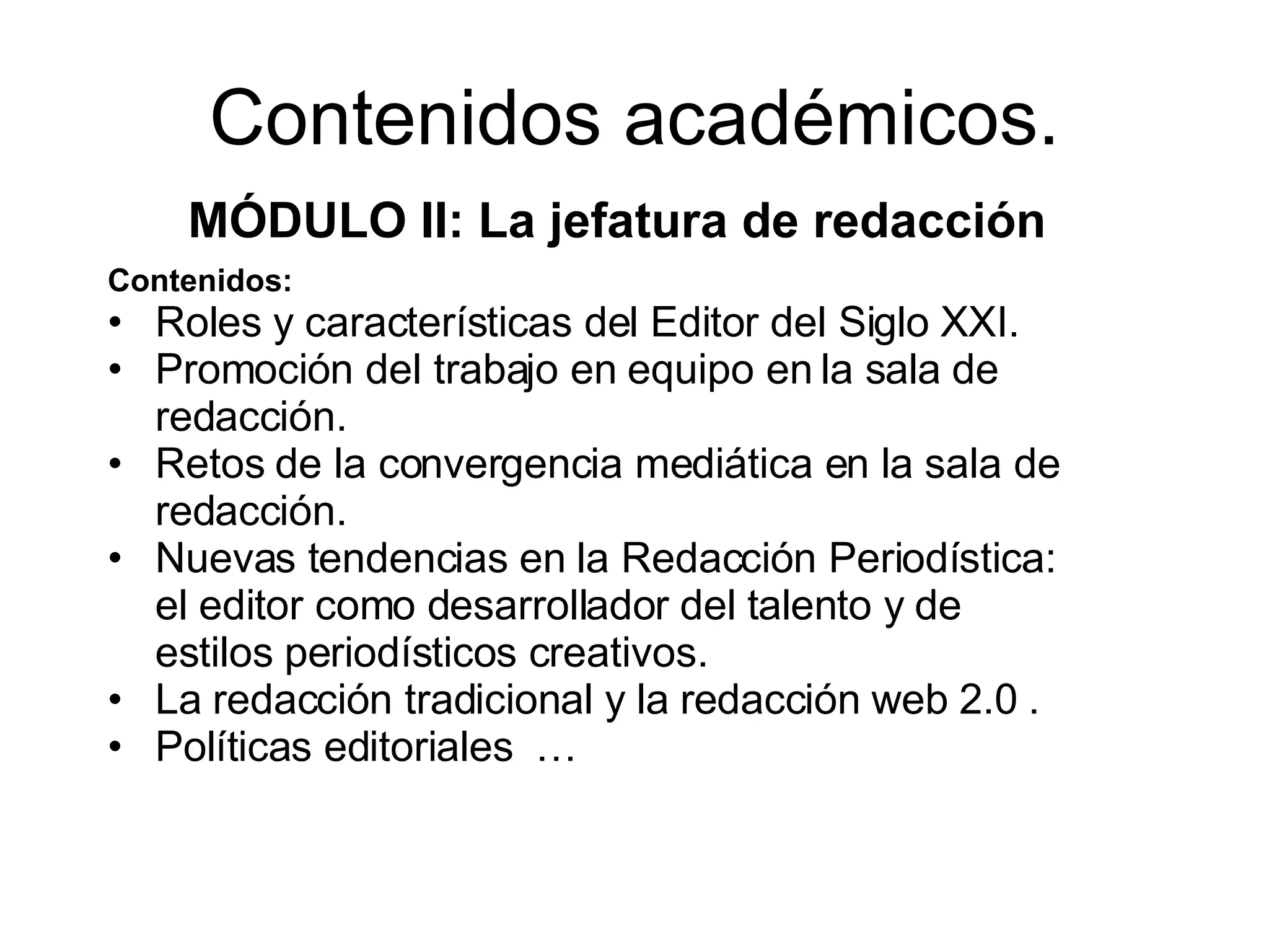 Contenidos académicos. MÓDULO II: La jefatura de redacción . Contenidos: Roles y características del Editor del Siglo XXI. Promoción del trabajo en equipo en la sala de redacción. Retos de la convergencia mediática en la sala de redacción. Nuevas tendencias en la Redacción Periodística: el editor como desarrollador del talento y de estilos periodísticos creativos. La redacción tradicional y la redacción web 2.0 . Políticas editoriales …