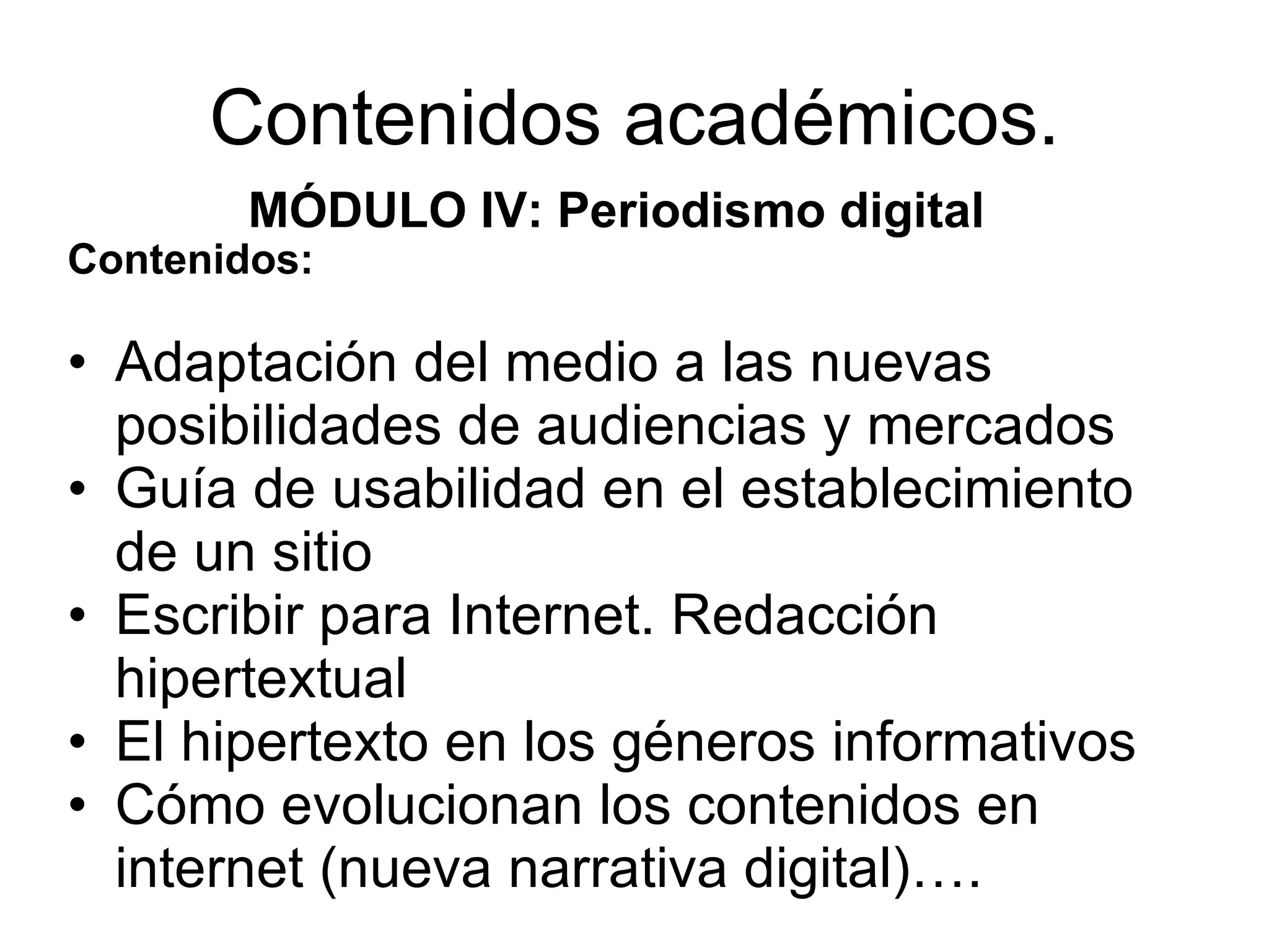 Contenidos académicos. MÓDULO IV: Periodismo digital Contenidos: Adaptación del medio a las nuevas posibilidades de audiencias y mercados Guía de usabilidad en el establecimiento de un sitio Escribir para Internet. Redacción hipertextual El hipertexto en los géneros informativos Cómo evolucionan los contenidos en internet (nueva narrativa digital)….