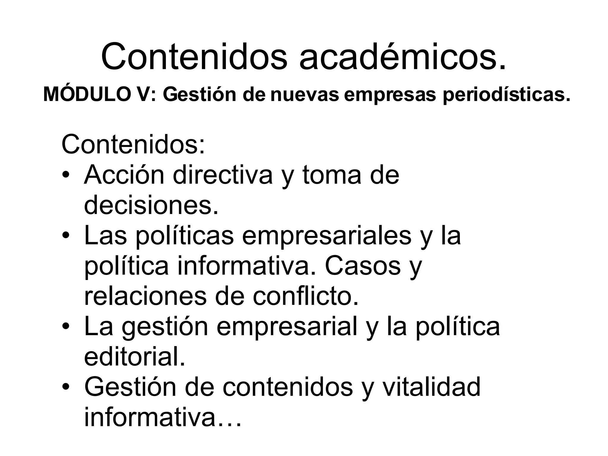 Contenidos académicos. MÓDULO V: Gestión de nuevas empresas periodísticas. Contenidos: Acción directiva y toma de decisiones. Las políticas empresariales y la política informativa. Casos y relaciones de conflicto. La gestión empresarial y la política editorial. Gestión de contenidos y vitalidad informativa…