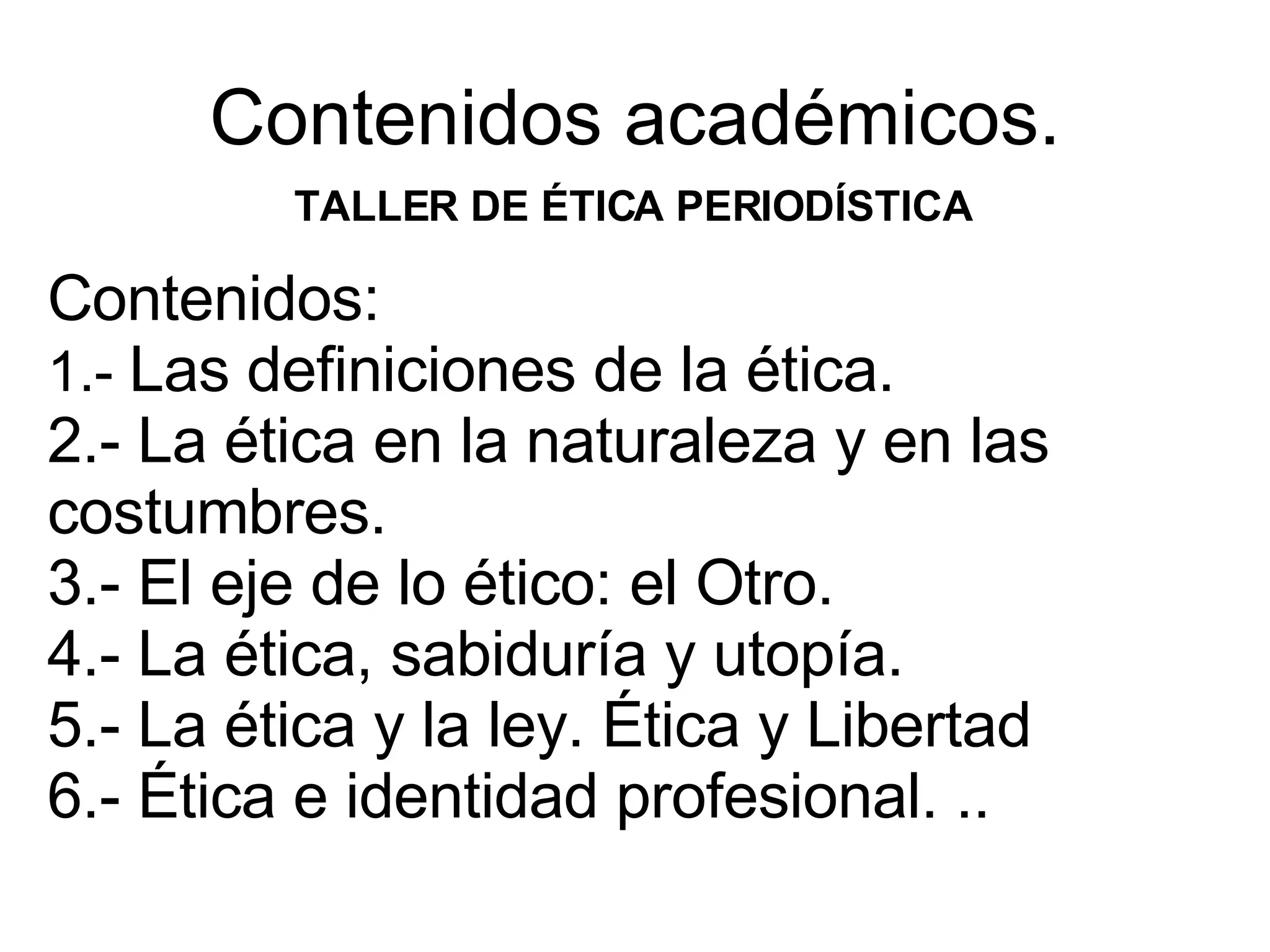 Contenidos académicos. TALLER DE ÉTICA PERIODÍSTICA Contenidos: 1.- Las definiciones de la ética. 2.- La ética en la naturaleza y en las costumbres. 3.- El eje de lo ético: el Otro. 4.- La ética, sabiduría y utopía. 5.- La ética y la ley. Ética y Libertad 6.- Ética e identidad profesional. ..