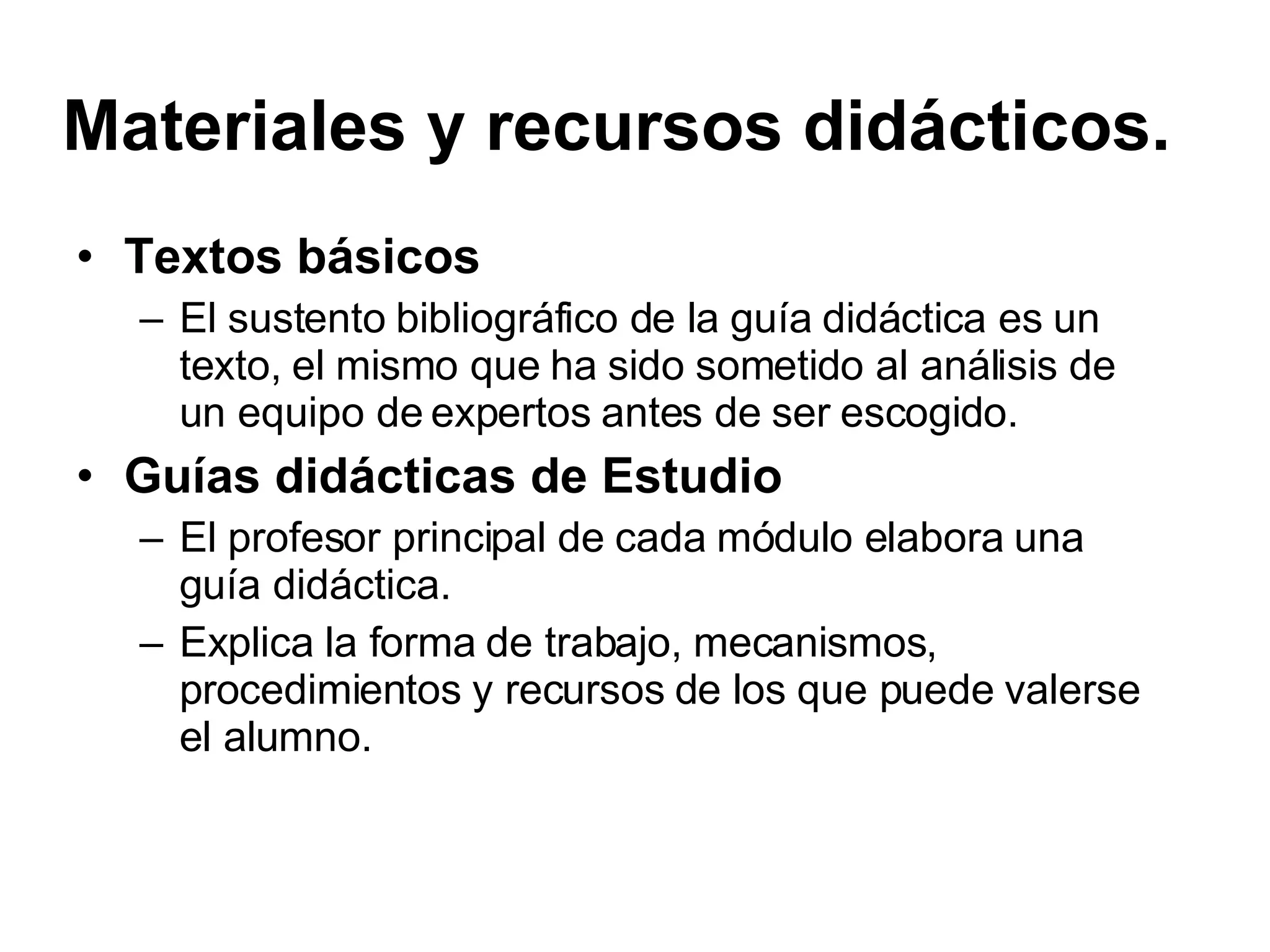 Materiales y recursos didácticos. Textos básicos El sustento bibliográfico de la guía didáctica es un texto, el mismo que ha sido sometido al análisis de un equipo de expertos antes de ser escogido. Guías didácticas de Estudio El profesor principal de cada módulo elabora una guía didáctica. Explica la forma de trabajo, mecanismos, procedimientos y recursos de los que puede valerse el alumno.