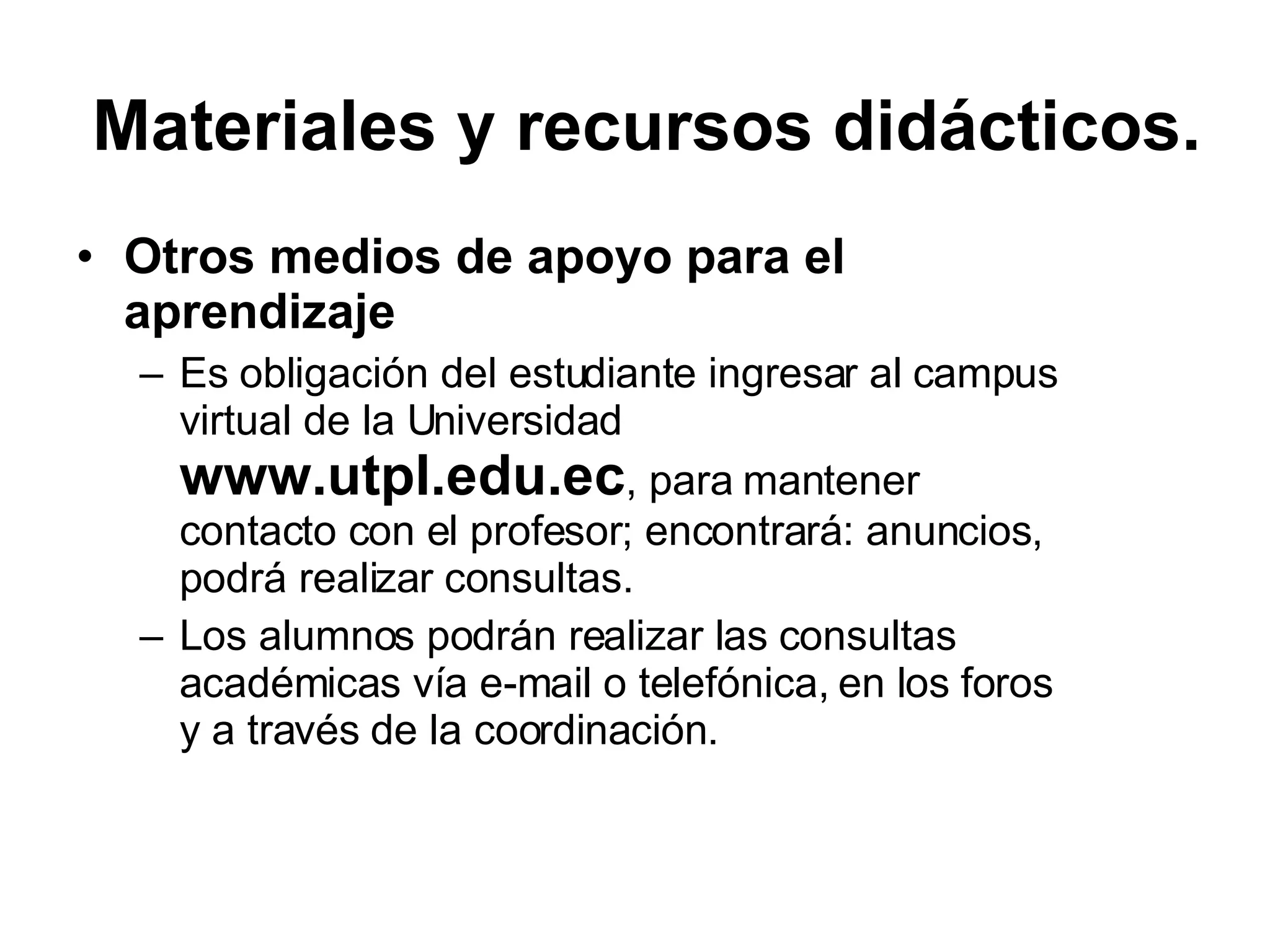 Otros medios de apoyo para el aprendizaje Es obligación del estudiante ingresar al campus virtual de la Universidad www.utpl.edu.ec , para mantener contacto con el profesor; encontrará: anuncios, podrá realizar consultas. Los alumnos podrán realizar las consultas académicas vía e-mail o telefónica, en los foros y a través de la coordinación. Materiales y recursos didácticos.