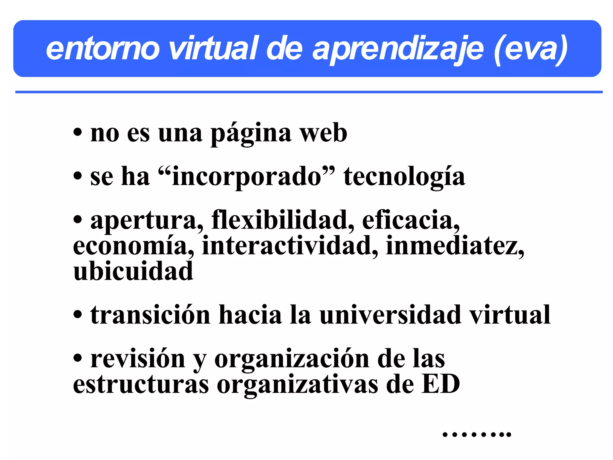 entorno virtual de aprendizaje (eva) • no es una página web • se ha “incorporado” tecnología • apertura, flexibilidad, eficacia, economía, interactividad, inmediatez, ubicuidad • transición hacia la universidad virtual • revisión y organización de las estructuras organizativas de ED …… ..