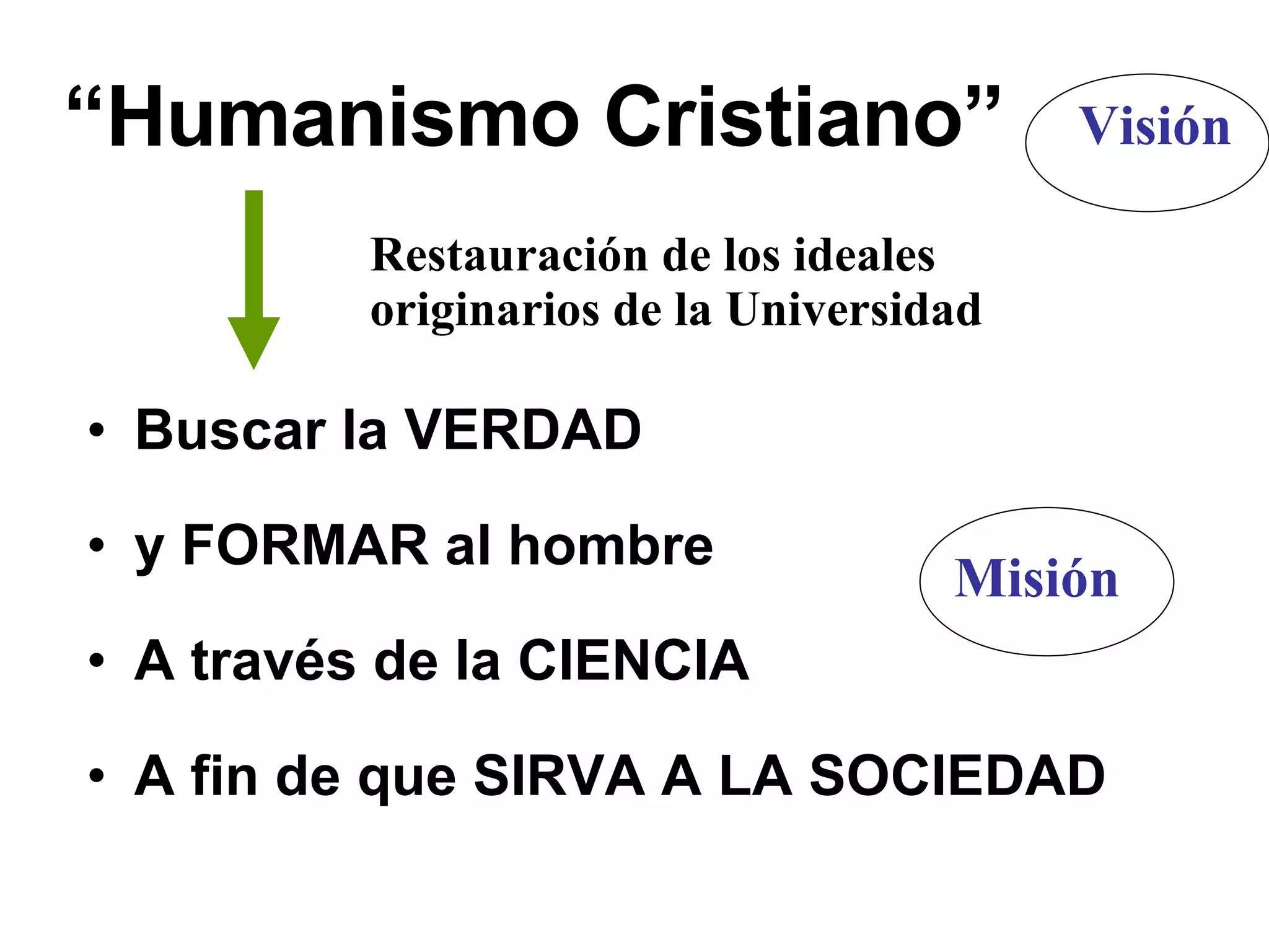 “ Humanismo Cristiano” Buscar la VERDAD y FORMAR al hombre A través de la CIENCIA A fin de que SIRVA A LA SOCIEDAD Restauración de los ideales originarios de la Universidad Visión Misión