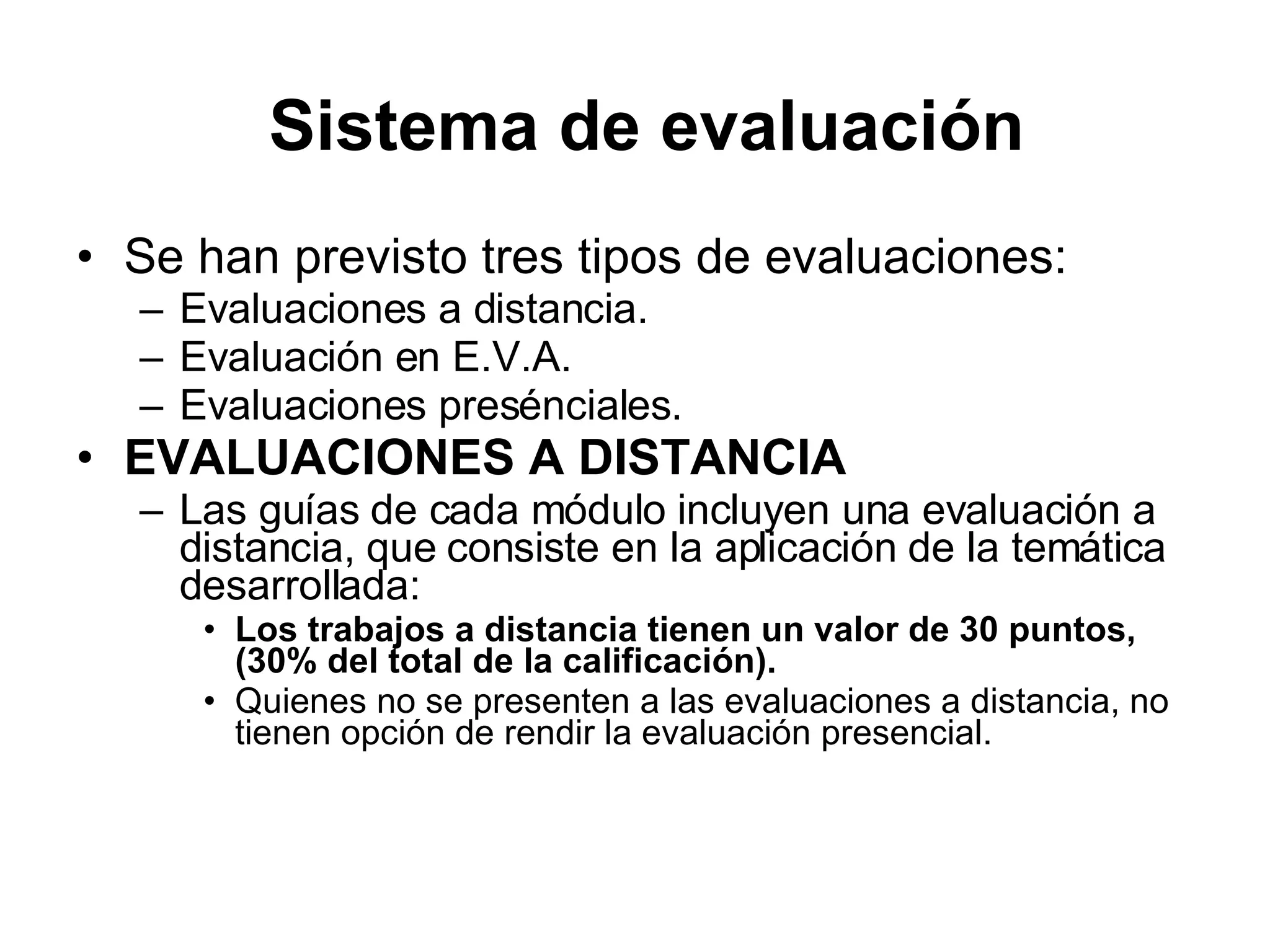 Se han previsto tres tipos de evaluaciones: Evaluaciones a distancia. Evaluación en E.V.A. Evaluaciones presénciales. EVALUACIONES A DISTANCIA Las guías de cada módulo incluyen una evaluación a distancia, que consiste en la aplicación de la temática desarrollada: Los trabajos a distancia tienen un valor de 30 puntos, (30% del total de la calificación). Quienes no se presenten a las evaluaciones a distancia, no tienen opción de rendir la evaluación presencial. Sistema de evaluación