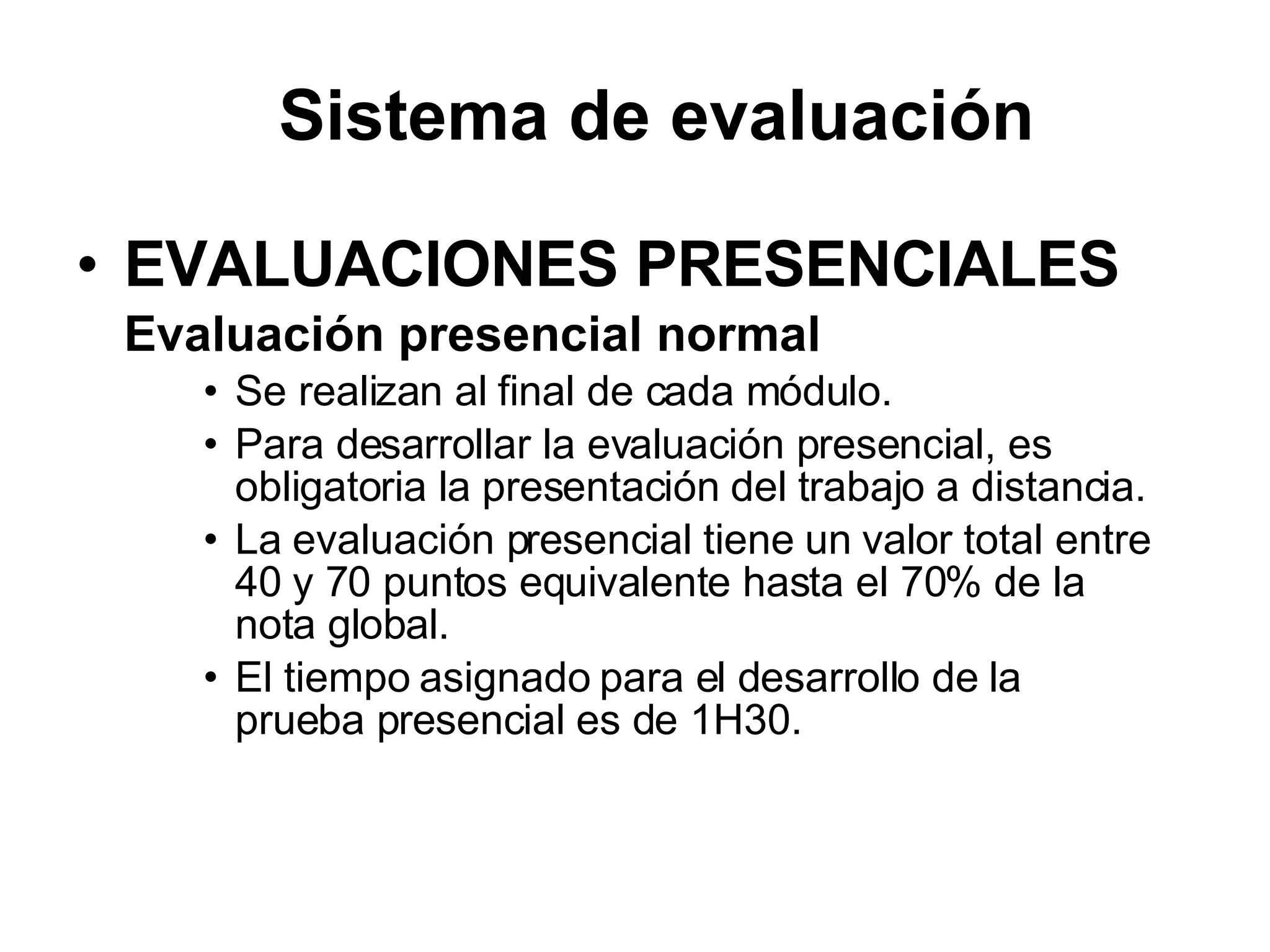 EVALUACIONES PRESENCIALES Evaluación presencial normal Se realizan al final de cada módulo. Para desarrollar la evaluación presencial, es obligatoria la presentación del trabajo a distancia. La evaluación presencial tiene un valor total entre 40 y 70 puntos equivalente hasta el 70% de la nota global. El tiempo asignado para el desarrollo de la prueba presencial es de 1H30. Sistema de evaluación