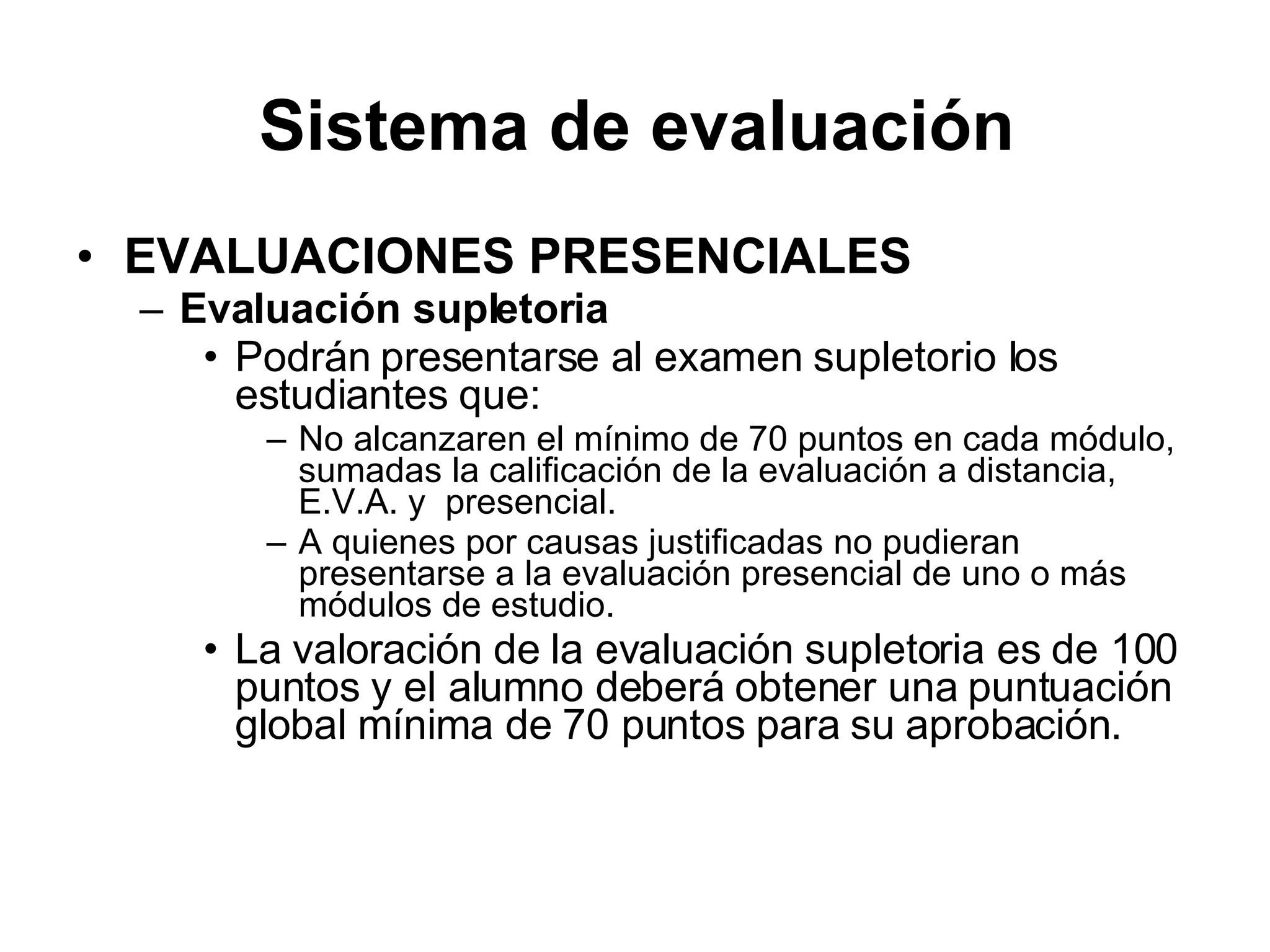 EVALUACIONES PRESENCIALES Evaluación supletoria Podrán presentarse al examen supletorio los estudiantes que: No alcanzaren el mínimo de 70 puntos en cada módulo, sumadas la calificación de la evaluación a distancia, E.V.A. y presencial. A quienes por causas justificadas no pudieran presentarse a la evaluación presencial de uno o más módulos de estudio. La valoración de la evaluación supletoria es de 100 puntos y el alumno deberá obtener una puntuación global mínima de 70 puntos para su aprobación. Sistema de evaluación