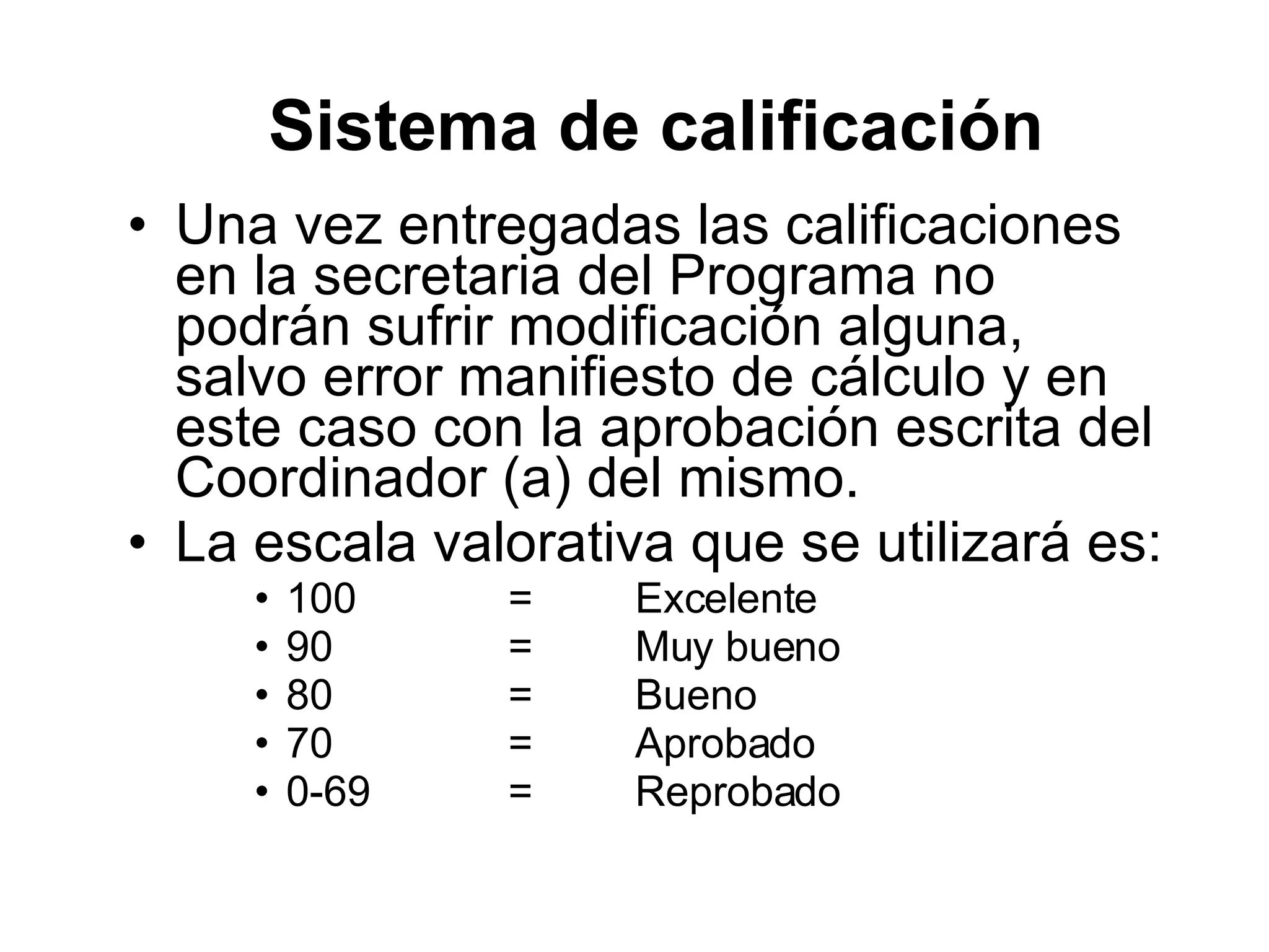 Una vez entregadas las calificaciones en la secretaria del Programa no podrán sufrir modificación alguna, salvo error manifiesto de cálculo y en este caso con la aprobación escrita del Coordinador (a) del mismo. La escala valorativa que se utilizará es: 100 = Excelente 90 = Muy bueno 80 = Bueno 70 = Aprobado 0-69 = Reprobado Sistema de calificación