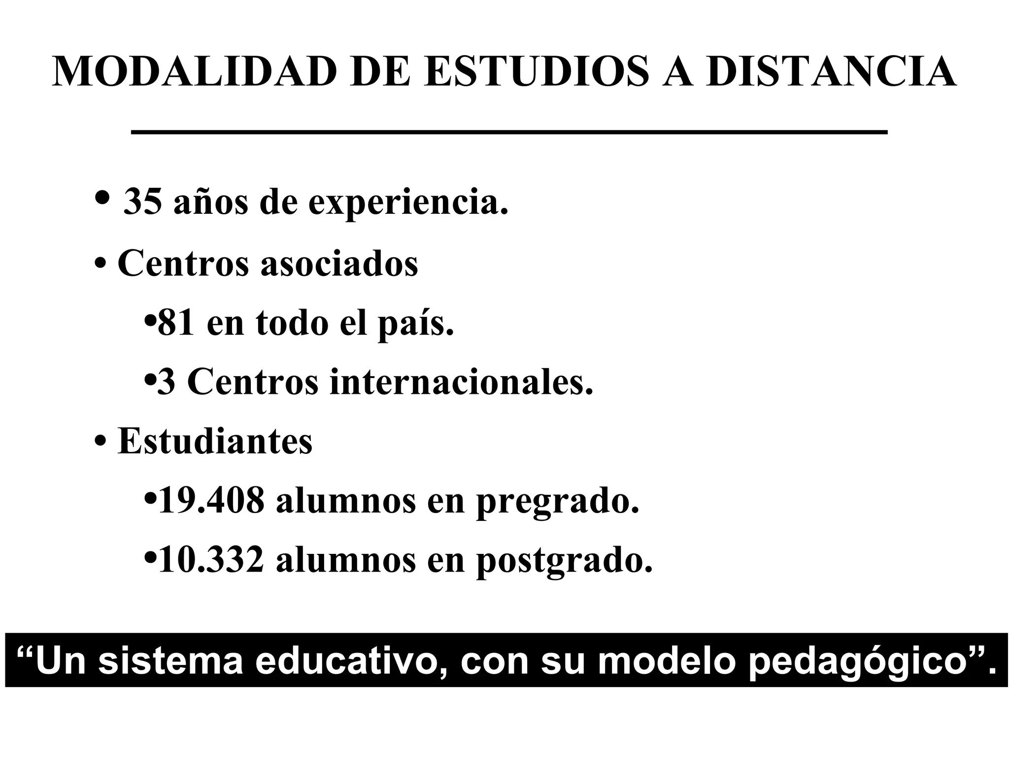 MODALIDAD DE ESTUDIOS A DISTANCIA 35 años de experiencia. Centros asociados 81 en todo el país. 3 Centros internacionales. Estudiantes 19.408 alumnos en pregrado. 10.332 alumnos en postgrado. “ Un sistema educativo, con su modelo pedagógico”.